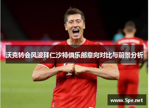 沃克转会风波拜仁沙特俱乐部意向对比与前景分析