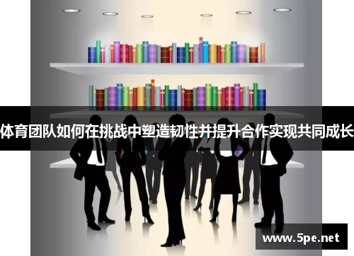 体育团队如何在挑战中塑造韧性并提升合作实现共同成长
